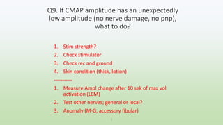 1. Stim strength?
2. Check stimulator
3. Check rec and ground
4. Skin condition (thick, lotion)
-----------
1. Measure Ampl change after 10 sek of max vol
activation (LEM)
2. Test other nerves; general or local?
3. Anomaly (M-G, accessory fibular)
Q9. If CMAP amplitude has an unexpectedly
low amplitude (no nerve damage, no pnp),
what to do?
1
 