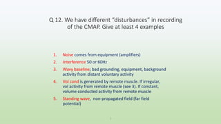 Q 12. We have different “disturbances” in recording
of the CMAP. Give at least 4 examples
1. Noise comes from equipment (amplifiers)
2. Interference 50 or 60Hz
3. Wavy baseline; bad grounding, equipment, background
activity from distant voluntary activity
4. Vol cond is generated by remote muscle. If irregular,
vol activity from remote muscle (see 3). If constant,
volume conducted activity from remote muscle
5. Standing wave, non-propagated field (far field
potential)
1
 