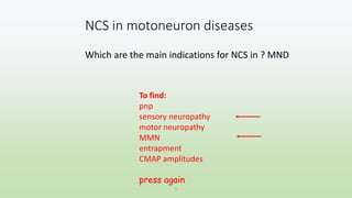 NCS in motoneuron diseases
Which are the main indications for NCS in ? MND
1
To find:
pnp
sensory neuropathy
motor neuropathy
MMN
entrapment
CMAP amplitudes
press again
 