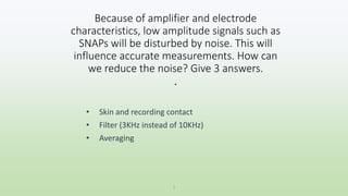 Because of amplifier and electrode
characteristics, low amplitude signals such as
SNAPs will be disturbed by noise. This will
influence accurate measurements. How can
we reduce the noise? Give 3 answers.
.
• Skin and recording contact
• Filter (3KHz instead of 10KHz)
• Averaging
1
 
