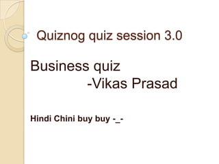 Quiznog quiz session 3.0
Business quiz
-Vikas Prasad
Hindi Chini buy buy -_-
 