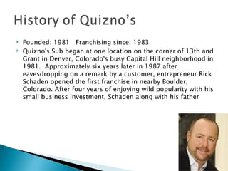 Founded: 1981   Franchising since: 1983 Quizno's Sub began at one location on the corner of 13th and Grant in Denver, Colorado's busy Capital Hill neighborhood in 1981.  Approximately six years later in 1987 after eavesdropping on a remark by a customer, entrepreneur Rick Schaden opened the first franchise in nearby Boulder, Colorado. After four years of enjoying wild popularity with his small business investment, Schaden along with his father  