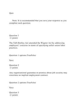 Quiz
Note: It is recommended that you save your response as you
complete each question.
Question 1
(1 point)
The Taft-Hartley Act amended the Wagner Act by addressing
employers’ concerns in terms of specifying unfair union labor
practices.
Question 1 options:TrueFalse
Save
Question 2
(1 point)
Any organizational guarantee or promise about job security may
constitute an implied employment contract.
Question 2 options:TrueFalse
Save
Question 3
(1 point)
 