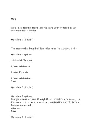 Quiz
Note: It is recommended that you save your response as you
complete each question.
Question 1 (1 point)
The muscle that body builders refer to as the six-pack is the
Question 1 options:
Abdomial Obliques
Rectus Abducens
Rectus Femoris
Rectus Abdominus
Save
Question 2 (1 point)
Question 2 options:
Inorganic ions released through the dissociation of electrolytes
that are essential for proper muscle contraction and electrolyte
balance are called
minerals.
Save
Question 3 (1 point)
 