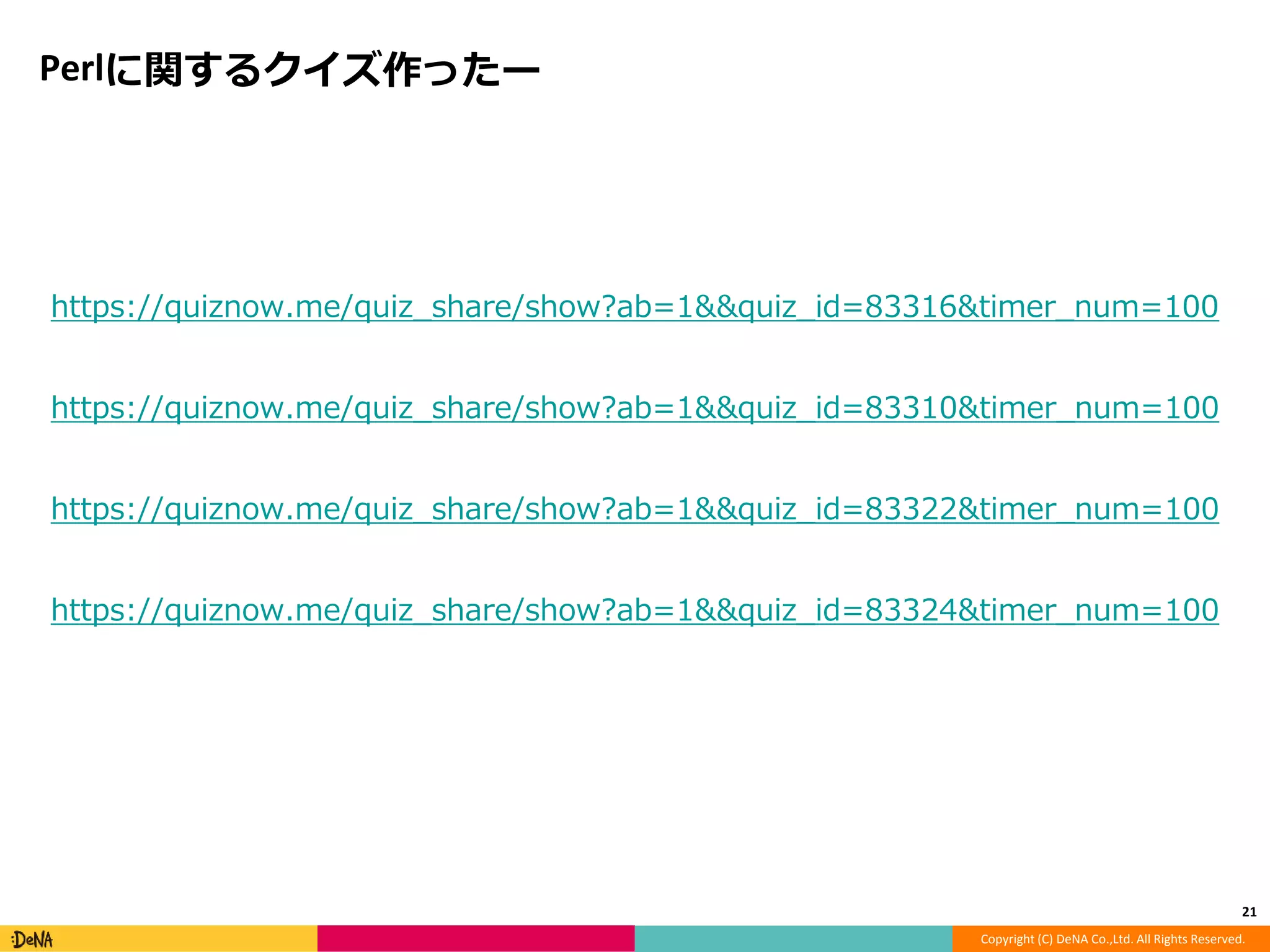 Copyright (C) DeNA Co.,Ltd. All Rights Reserved. 
Perlに関するクイズ作ったー 
https://quiznow.me/quiz_share/show?ab=1&&quiz_id=83316&timer_num=100 
https://quiznow.me/quiz_share/show?ab=1&&quiz_id=83310&timer_num=100 
https://quiznow.me/quiz_share/show?ab=1&&quiz_id=83322&timer_num=100 
https://quiznow.me/quiz_share/show?ab=1&&quiz_id=83324&timer_num=100 
21 
 