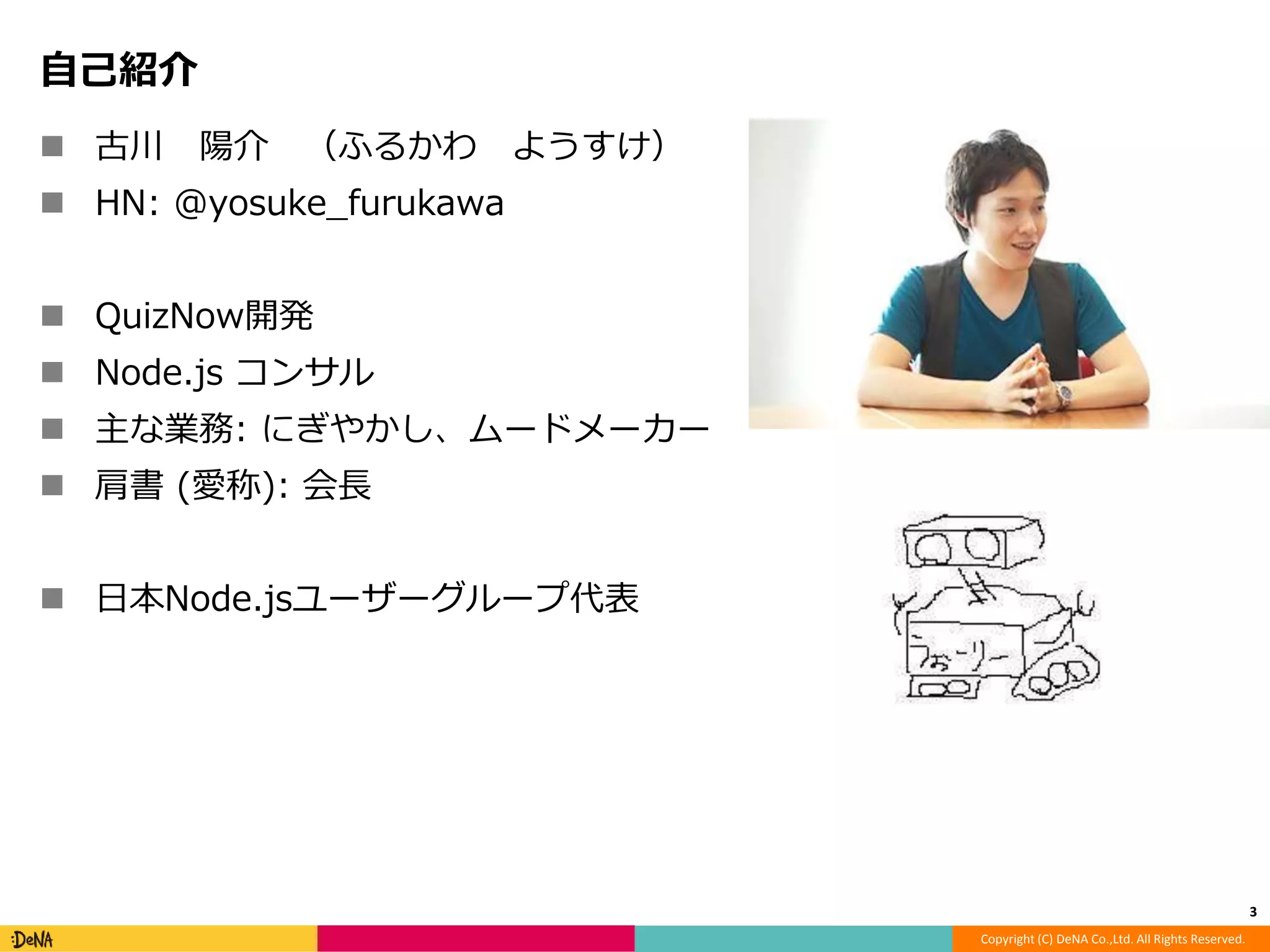 Copyright (C) DeNA Co.,Ltd. All Rights Reserved. 
自己紹介 
 古川陽介（ふるかわようすけ） 
 HN: @yosuke_furukawa 
 QuizNow開発 
 Node.js コンサル 
 主な業務: にぎやかし、ムードメーカー 
 肩書(愛称): 会長 
 日本Node.jsユーザーグループ代表 
3 
 