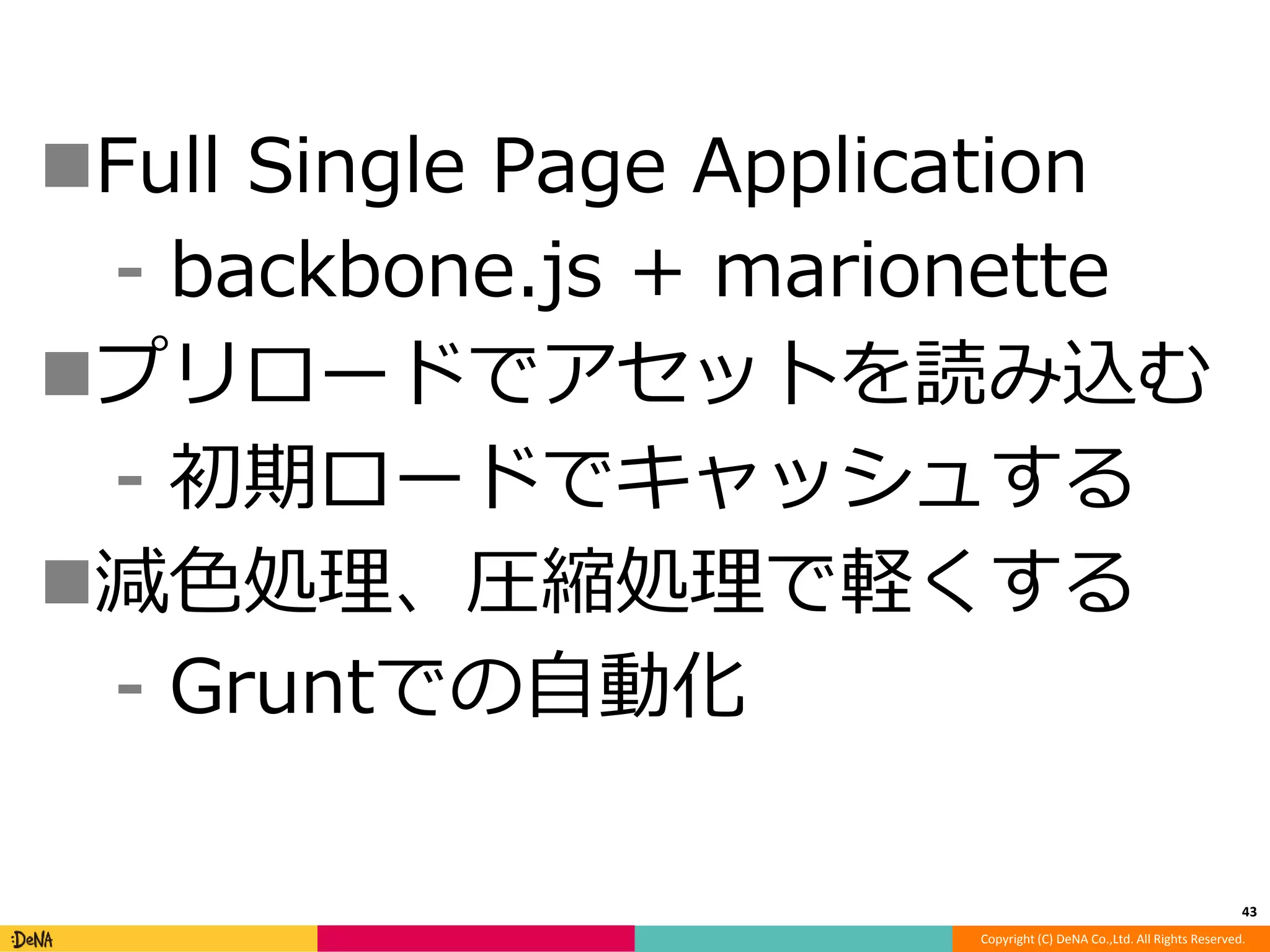 Full Single Page Application 
⁃ backbone.js + marionette 
プリロードでアセットを読み込む 
⁃ 初期ロードでキャッシュする 
減色処理、圧縮処理で軽くする 
Copyright (C) DeNA Co.,Ltd. All Rights Reserved. 
⁃ Gruntでの自動化 
43 
 