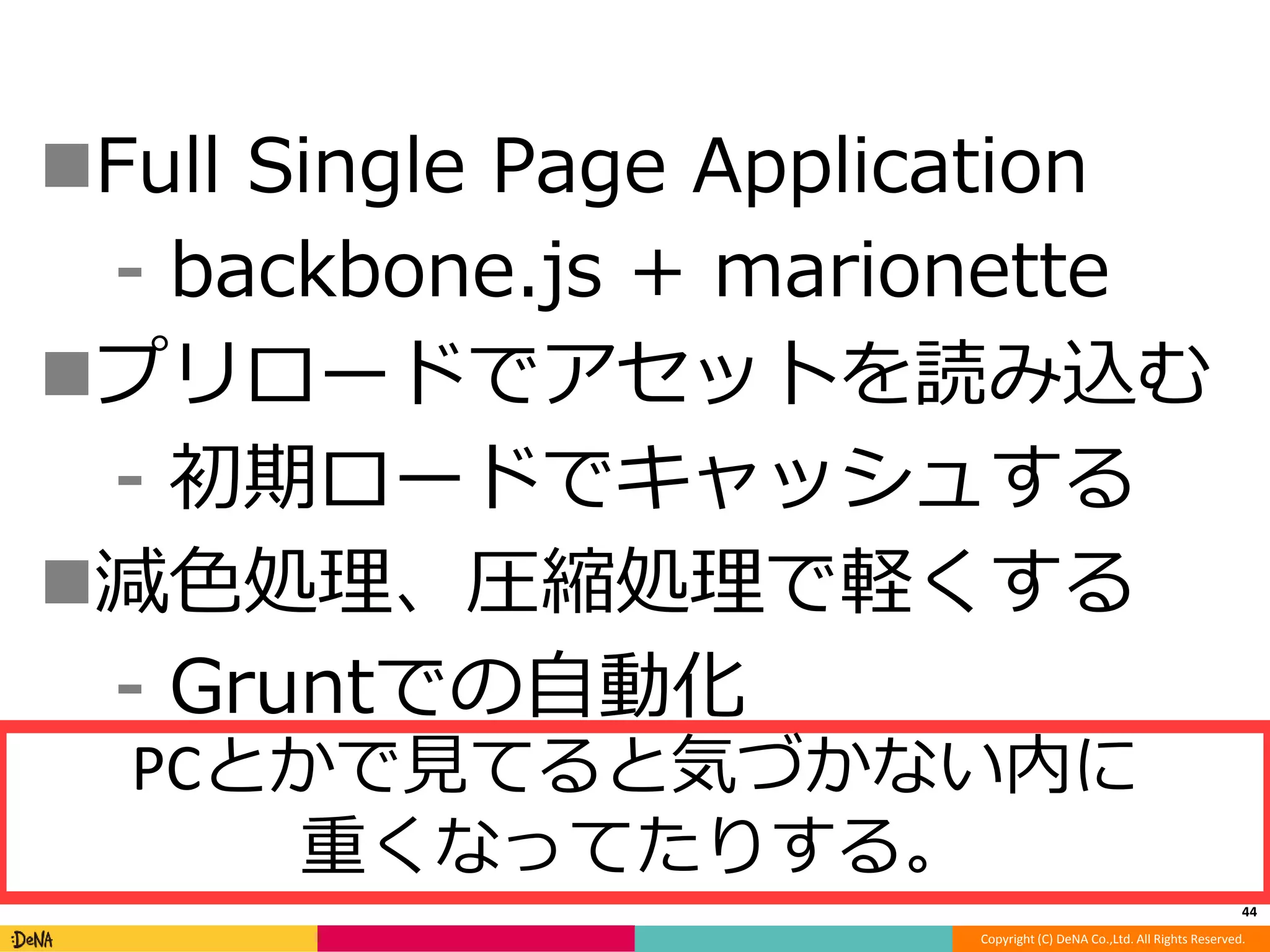 Full Single Page Application 
⁃ backbone.js + marionette 
プリロードでアセットを読み込む 
⁃ 初期ロードでキャッシュする 
減色処理、圧縮処理で軽くする 
Copyright (C) DeNA Co.,Ltd. All Rights Reserved. 
⁃ Gruntでの自動化 
44 
PCとかで見てると気づかない内に 
重くなってたりする。 
 