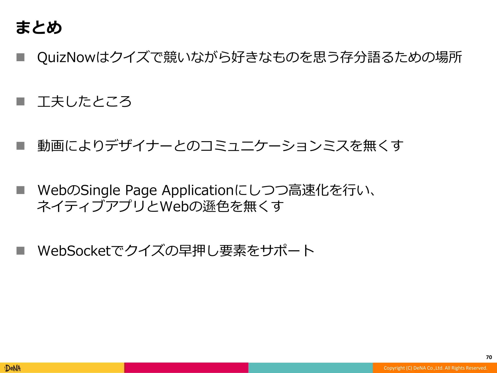 Copyright (C) DeNA Co.,Ltd. All Rights Reserved. 
まとめ 
 QuizNowはクイズで競いながら好きなものを思う存分語るための場所 
 工夫したところ 
 動画によりデザイナーとのコミュニケーションミスを無くす 
 WebのSingle Page Applicationにしつつ高速化を行い、 
ネイティブアプリとWebの遜色を無くす 
 WebSocketでクイズの早押し要素をサポート 
70 
 