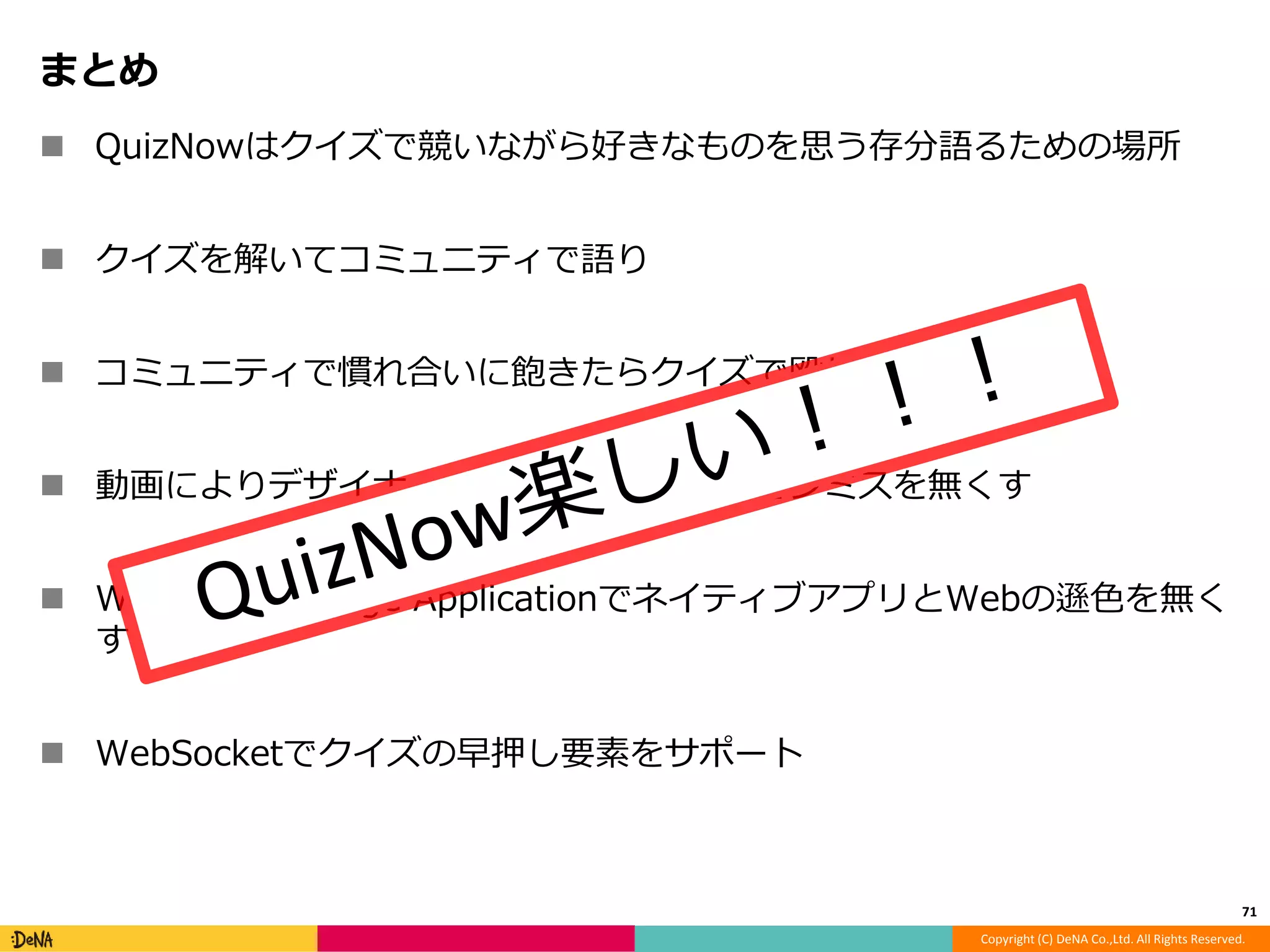 Copyright (C) DeNA Co.,Ltd. All Rights Reserved. 
まとめ 
 QuizNowはクイズで競いながら好きなものを思う存分語るための場所 
 クイズを解いてコミュニティで語り 
 コミュニティで慣れ合いに飽きたらクイズで殴りあう 
 動画によりデザイナーとのコミュニケーションミスを無くす 
 WebのSingle Page ApplicationでネイティブアプリとWebの遜色を無く 
す 
 WebSocketでクイズの早押し要素をサポート 
71 
 