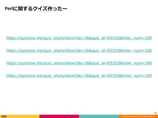 Copyright (C) DeNA Co.,Ltd. All Rights Reserved. 
Perlに関するクイズ作ったー 
https://quiznow.me/quiz_share/show?ab=1&&quiz_id=83316&timer_num=100 
https://quiznow.me/quiz_share/show?ab=1&&quiz_id=83310&timer_num=100 
https://quiznow.me/quiz_share/show?ab=1&&quiz_id=83322&timer_num=100 
https://quiznow.me/quiz_share/show?ab=1&&quiz_id=83324&timer_num=100 
21 
 
