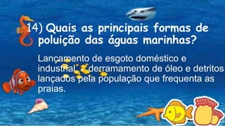 14) Quais as principais formas de
poluição das águas marinhas?
Lançamento de esgoto doméstico e
industrial, derramamento de óleo e detritos
lançados pela população que frequenta as
praias.
 