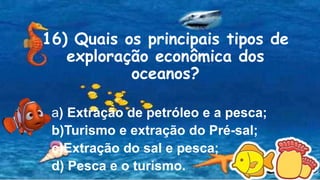 16) Quais os principais tipos de
exploração econômica dos
oceanos?
a) Extração de petróleo e a pesca;
b)Turismo e extração do Pré-sal;
c)Extração do sal e pesca;
d) Pesca e o turismo.
 