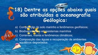 18) Dentre as opções abaixo quais
são atribuídas a oceanografia
Geólogica:
a) Composição do solo marinho e fenômenos geofísicos;
b) Biodiversidade e ecossistemas marinhos
c) Correntes, marés e fenômenos climáticos;
d) Composição das águas e recuperação de ambientes
aquáticos degradados.
 