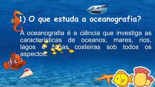1) O que estuda a oceanografia?
A oceanografia é a ciência que investiga as
características de oceanos, mares, rios,
lagos e zonas costeiras sob todos os
aspectos.
 