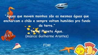 “Águas que movem moinhos são as mesmas águas que
encharcam o chão e sempre voltam humildes pro fundo
da terra.”
Terra! Planeta Água.
(música: Guilherme Arantes)
FIM!
 