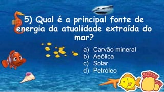 5) Qual é a principal fonte de
energia da atualidade extraída do
mar?
a) Carvão mineral
b) Aeólica
c) Solar
d) Petróleo
 