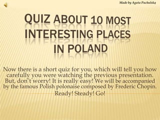 Made by Agata Pachulską Quiz about 10 most interestingplacesinpoland Nowthereis a short quiz for you, which will tell youhowcarefullyyouwerewatchingthepreviouspresentation. But, don’tworry! Itisreallyeasy! We will be accompanied by the famous Polish polonaise composed by Frederic Chopin. Ready! Steady! Go! 
