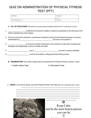 QUIZ ON ADMINISTRATION OF PHYSICAL FITNESS
TEST (PFT)
Name: Score:
/15
Schedule 4 Date:
A. FILL IN THE BLANKS: Identify the concepts being asked/described by the ff. statements. (6 pts.)
1. ___________________ is defined as the person’s ability to respond successfully to the demands of life
without experiencing undue fatigue.
2. They are commonly employed in educational institutions as part of the Physical Education curriculum
standardized by ___________________________________. (Acronym not accepted )
3. ____________________is a series of battery tests given to the students to help them evaluate their
strengths and weaknesses in terms of health and skills.
4. _______________________ and 5. __________________________ are test to measure flexibility.
6. ________________________ must be done before undergoing fitness testing activity.
B. ENUMERATION: Give what is asked with the components of Physical Fitness involved. (7 pts.)
1. Health related Tests 2. Skill related Tests
C. ESSAY: As a human being, how does Physical Fitness Test help you? (2-3 sentences only, 2 pts.)
_______________________________________________________________________________
______________________________________________________________________________________
______________________________________________________________________________________
______________________________________________________________________________________
______________________________________________________________________________________
_____________________________________________
________________________________________.

Keep Calm
and be the most honest person
you can be.

 