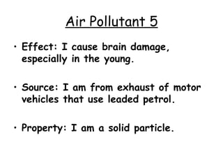 Air Pollutant 5 Effect: I cause brain damage, especially in the young. Source: I am from exhaust of motor vehicles that use leaded petrol. Property: I am a solid particle. 
