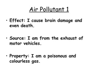 Air Pollutant 1 Effect: I cause brain damage and even death. Source: I am from the exhaust of motor vehicles. Property: I am a poisonous and colourless gas. 