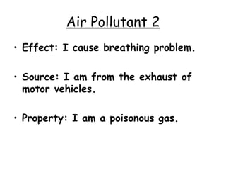 Air Pollutant 2 Effect: I cause breathing problem. Source: I am from the exhaust of motor vehicles. Property: I am a poisonous gas. 