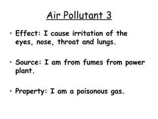 Air Pollutant 3 Effect: I cause irritation of the eyes, nose, throat and lungs. Source: I am from fumes from power plant. Property: I am a poisonous gas. 