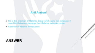 ANSWER
Anil Ambani
 He is the chairman of Reliance Group which came into existence in
June 2005 following a demerger from Reliance Industries Limited.
 Chairman of Reliance Infrastructure.
 