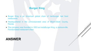 ANSWER
Burger King
 Burger King is an American global chain of hamburger fast food
restaurants.
 Headquartered in the unincorporated area of Miami-Dade County,
Florida.
 The company was founded in 1953 as InstaBurger King, a Jacksonville,
Florida-based restaurant chain.
 