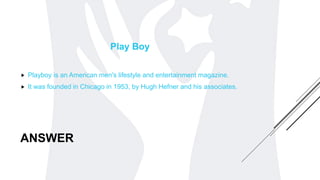 ANSWER
Play Boy
 Playboy is an American men's lifestyle and entertainment magazine.
 It was founded in Chicago in 1953, by Hugh Hefner and his associates.
 