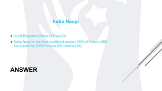 ANSWER
Indra Nooyi
 Chief Executive Officer of PepsiCo.
 Indra Nooyi is the third-wealthiest women CEO of Fortune 500
companies by 2016 Fortune 500 ranking (44).
 