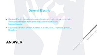 ANSWER
General Electric
 General Electric is an American multinational conglomerate corporation
incorporated in New York and headquartered in Boston,
Massachusetts.
 Founders: Thomas Edison, Charles A. Coffin, Elihu Thomson, Edwin J.
Houston.
 