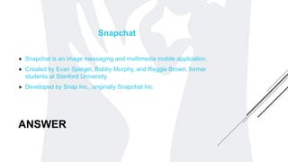 ANSWER
Snapchat
 Snapchat is an image messaging and multimedia mobile application.
 Created by Evan Spiegel, Bobby Murphy, and Reggie Brown, former
students at Stanford University.
 Developed by Snap Inc., originally Snapchat Inc.
 