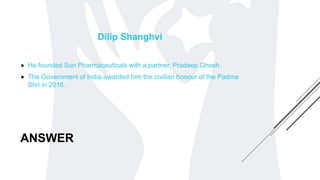ANSWER
Dilip Shanghvi
 He founded Sun Pharmaceuticals with a partner, Pradeep Ghosh.
 The Government of India awarded him the civilian honour of the Padma
Shri in 2016.
 