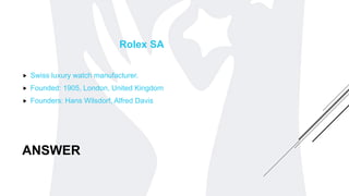 ANSWER
Rolex SA
 Swiss luxury watch manufacturer.
 Founded: 1905, London, United Kingdom
 Founders: Hans Wilsdorf, Alfred Davis
 