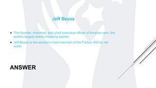 ANSWER
Jeff Bezoz
 The founder, chairman, and chief executive officer of Amazon.com, the
world's largest online shopping retailer.
 Jeff Bezos is the second-richest member of the Forbes 400 by net
worth.
 