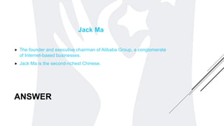 ANSWER
Jack Ma
 The founder and executive chairman of Alibaba Group, a conglomerate
of Internet-based businesses.
 Jack Ma is the second-richest Chinese.
 