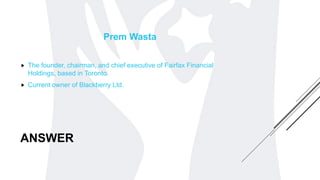 ANSWER
Prem Wasta
 The founder, chairman, and chief executive of Fairfax Financial
Holdings, based in Toronto.
 Current owner of Blackberry Ltd.
 