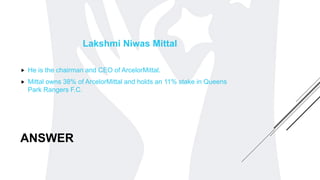 ANSWER
Lakshmi Niwas Mittal
 He is the chairman and CEO of ArcelorMittal.
 Mittal owns 38% of ArcelorMittal and holds an 11% stake in Queens
Park Rangers F.C.
 