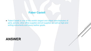ANSWER
Faber Castell
 Faber-Castell is one of the world's largest and oldest manufacturers of
pens, pencils, other office supplies and art supplies, as well as high-end
writing instruments and luxury leather goods.
 