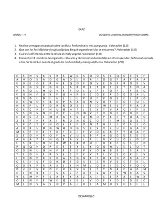 QUIZ
GRADO : 11 DOCENTE: JAVIER ALEXANDER PRADA COMAS
1. Realice unmapaconceptual sobre lacélula.Profundicelo másque pueda. Valoración (1.0)
2. Que son losfosfolípidosylosglucolípidos.Enqué organelocelularse encuentra?.Valoración (1.0)
3. Cuál es ladiferenciaentre lacélulaanimalyvegetal.Valoración (1.0)
4. Encuentre 11 nombresde organelos celularesytérminosfundamentalesenel temacelular.Definacadaunode
ellos.Se tendráencuentael gradode profundidadymanejodel tema. Valoración (2.0)
E S H S X S R S W C S O O S S Q O S S F
A H O S A D G A D L X A J D G F A F A A
E D E O E R H E Q O E O V E G S R O E V
S X G S X G G I A R D E T B F S T S O A
P R O L H D Y F P O L L F I O F J F E C
F G H F U X F O H P V C O E P D D O A U
G D D L D I H I I L P U F P O S F L P O
E X W O Y B D P A A D N V D T J O I U L
H R F U F D R R O S I E D W E S F P A A
O X C N Y H U O H T J S S T V X O I F S
S S D V D H D C L O W V E V D E O D E F
E D C Z E M X A R S A M O P K J Y O A O
X E F H F A I R D N O C O T I M E D S T
S X C T Y H Q I E F D N T H J J D S J O
A D B U D N W O H G S C S V L U E G A N
M S F H E T D T C J F V O C R F Y O A F
S E D H R O F A V U U B P A G G D S E D
A A A T F H Q E A V I R L R V U O L D F
L S B U O U D W B B O U I B X E U S J O
P Q Q H D P S S E X L K O O M V E L U T
O D N U O H F F S E P Y O H B B I S A Y
T E D H E R S L C F C V T I V S O K I V
I R N P R E D A R G N K E D K D P R A P
C S J S F D N D E D S S E R V S E T E L
O D K P R A S J Y H M L O A J G O Y O O
D V F V R D F V A V X E E T D A E H P M
E J N B E J S X L F A F S O Y S W R A V
V S M P F S A F K A Z A J S E A A S W X
O E N E E W E Q J E L V O E Y D E D E C
M J O V A S O V A J O S A M O S O S I L
DESARROLLO
 