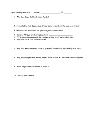 Quiz on Chapters 9-10          Name: _________________ Pd. _______

   1. Why does Scout fight with Cecil Jacobs?



   2. From what he tells Scout, does Atticus believe he will win the case he is trying?

   3. Whose arrival was one of the good things about Christmas?

   4. What is Atticus' brother's occupation? ______________________
   5. T/F Atticus disapproves of the children getting air rifles for Christmas.
   6. How does Uncle Jack protect Scout?



   7. Why does Atticus not tell Scout to go to bed earlier when he is talking with Jack?



   8. Why, according to Miss Maudie, does Atticus believe it's a sin to kill a mockingbird?



   9. What target does Scout want to shoot at?



   10. Identify Tim Johnson.
 