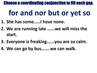 Choose a coordinating conjunction to fill each gap.
for and nor but or yet so
1. She has some.....I have none.
2. We are running late ......we will miss the
start.
3. Everyone is freaking......you are so calm.
4. We can go by bus.......we can walk.
 