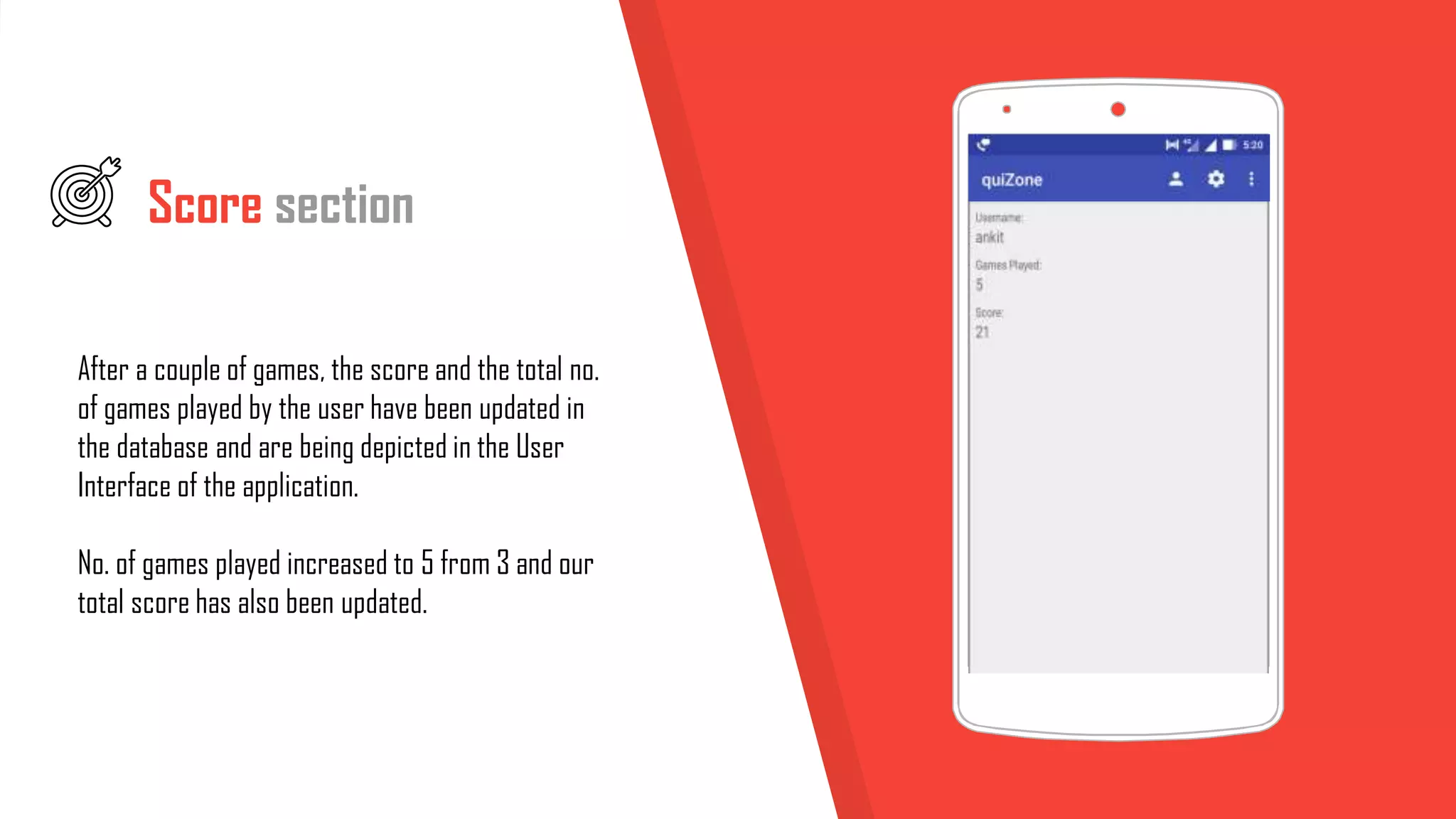 Score section
After a couple of games, the score and the total no.
of games played by the user have been updated in
the database and are being depicted in the User
Interface of the application.
No. of games played increased to 5 from 3 and our
total score has also been updated.
 