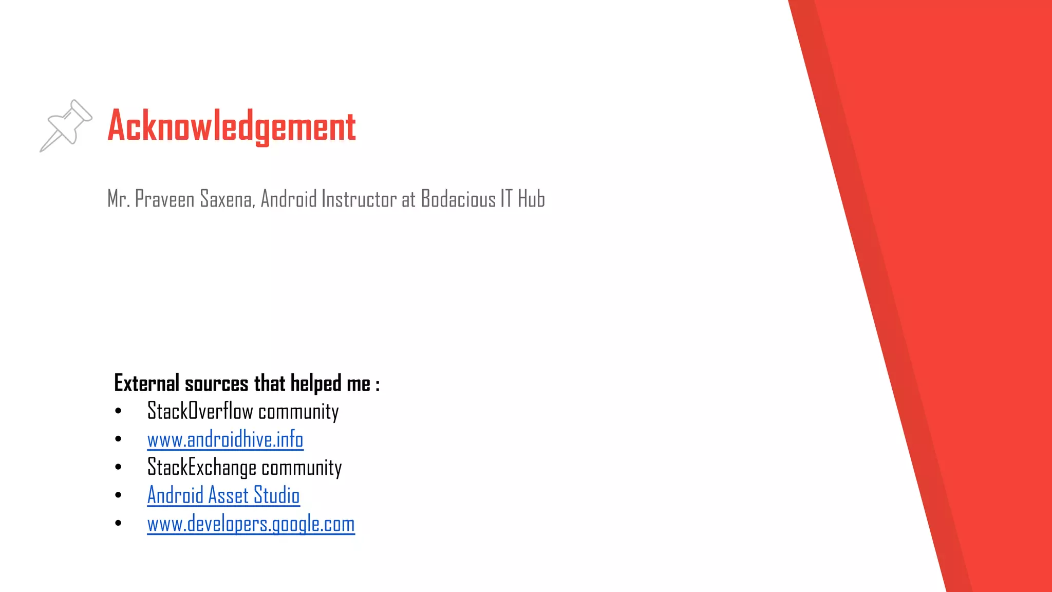 Acknowledgement
Mr. Praveen Saxena, Android Instructor at Bodacious IT Hub
External sources that helped me :
• StackOverflow community
• www.androidhive.info
• StackExchange community
• Android Asset Studio
• www.developers.google.com
 