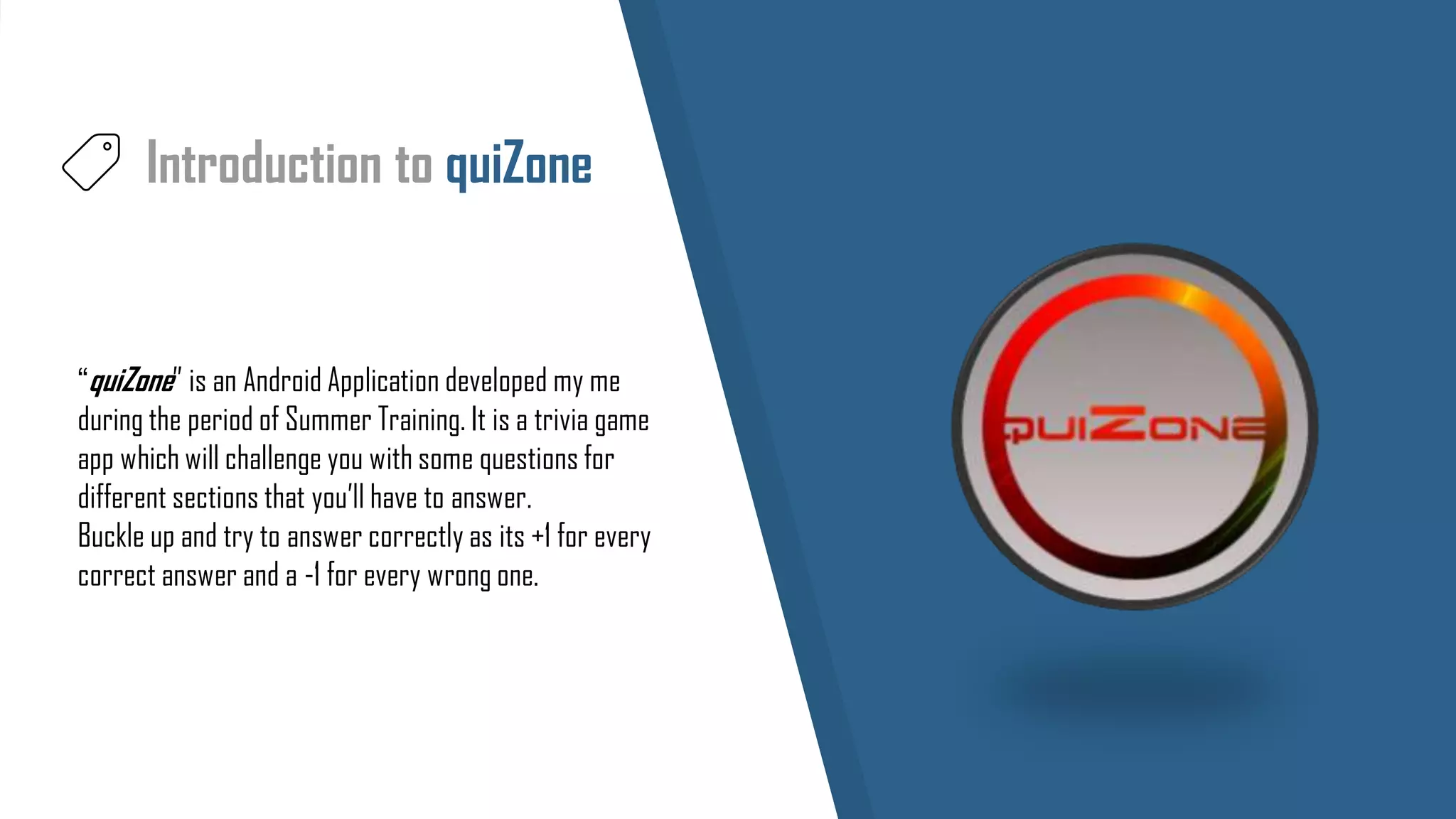 Introduction to quiZone
“quiZone” is an Android Application developed my me
during the period of Summer Training. It is a trivia game
app which will challenge you with some questions for
different sections that you’ll have to answer.
Buckle up and try to answer correctly as its +1 for every
correct answer and a -1 for every wrong one.
 