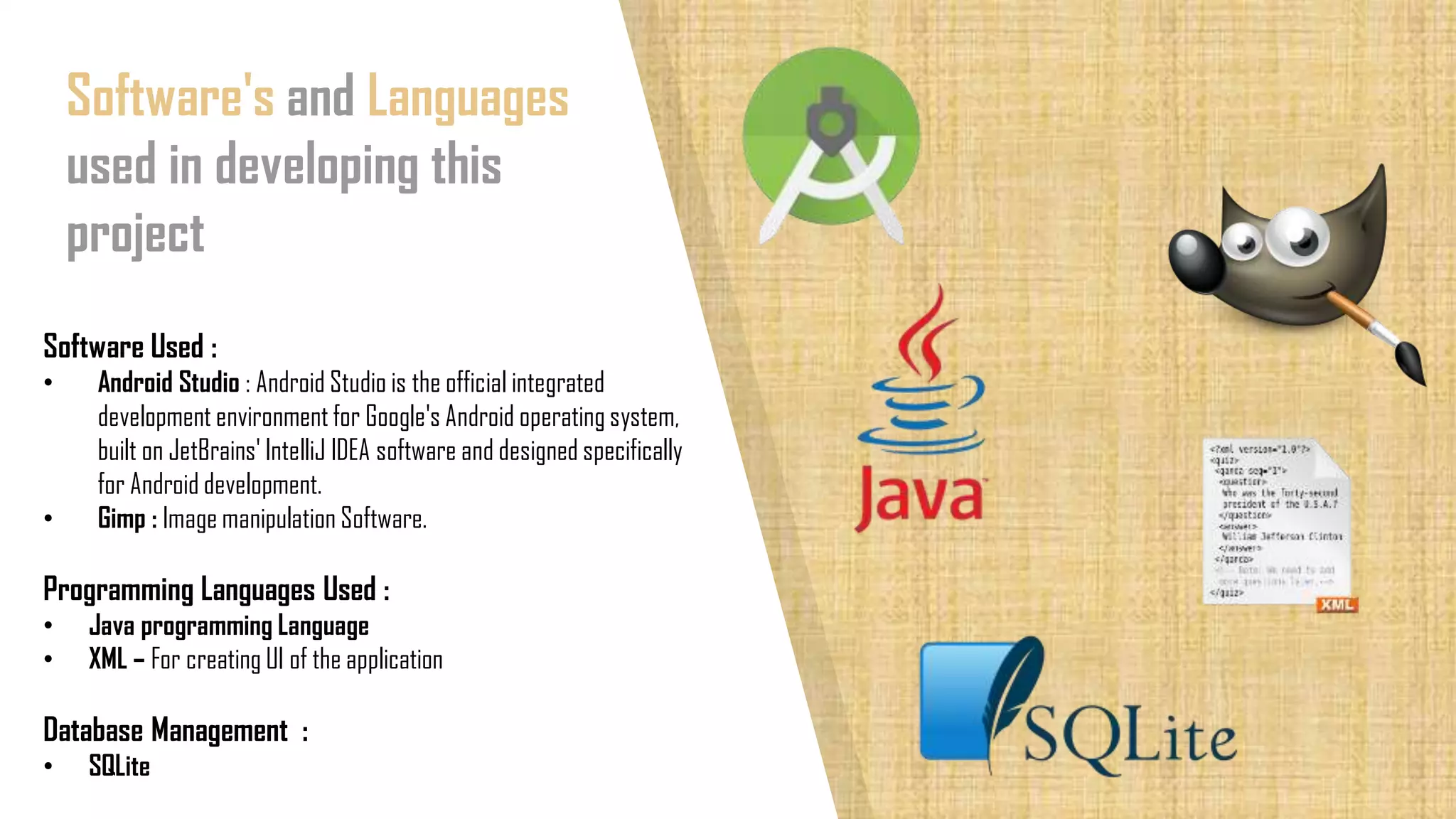 Software's and Languages
used in developing this
project
Software Used :
• Android Studio : Android Studio is the official integrated
development environment for Google's Android operating system,
built on JetBrains' IntelliJ IDEA software and designed specifically
for Android development.
• Gimp : Image manipulation Software.
Programming Languages Used :
• Java programming Language
• XML – For creating UI of the application
Database Management :
• SQLite
 