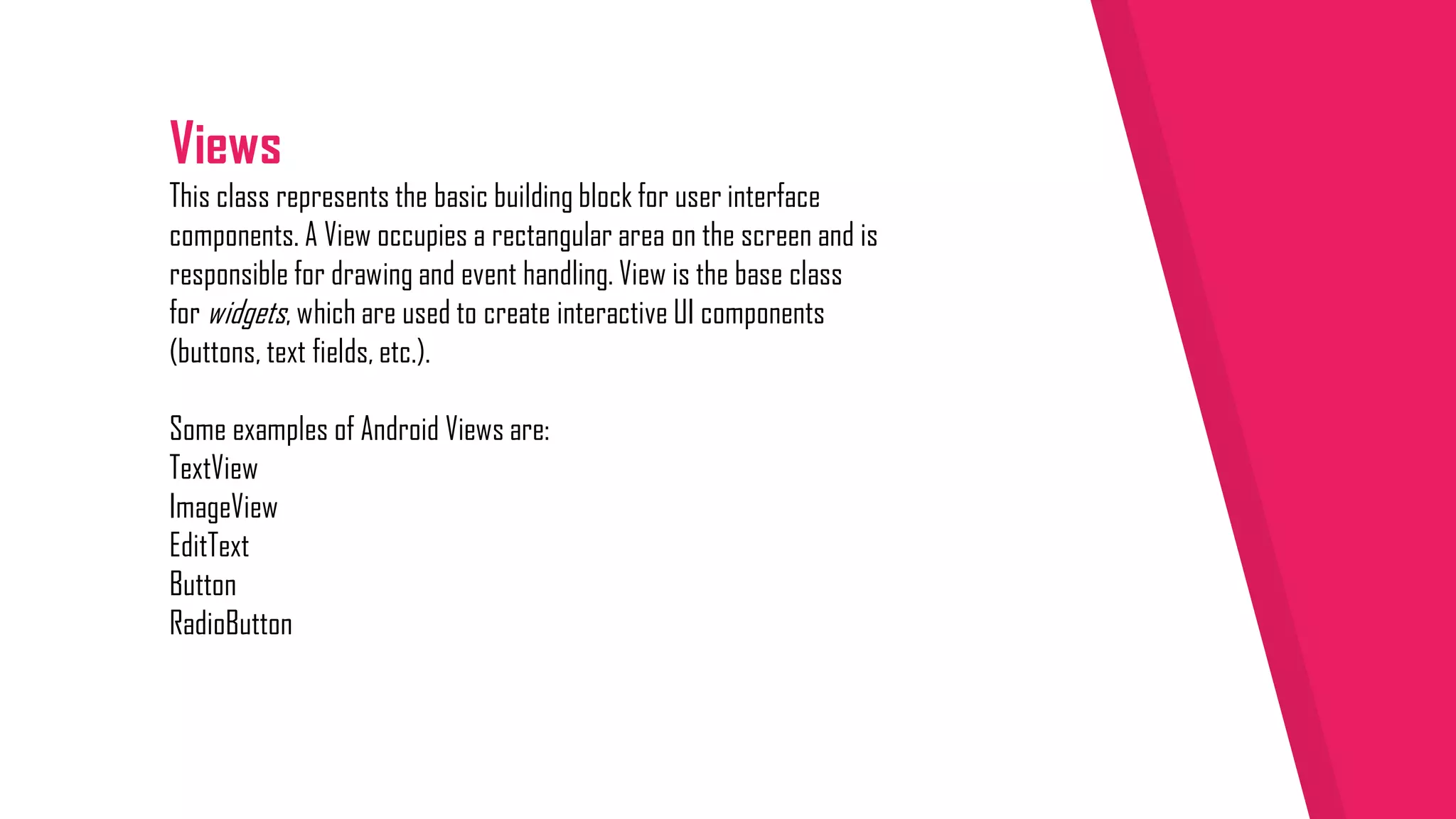 Views
This class represents the basic building block for user interface
components. A View occupies a rectangular area on the screen and is
responsible for drawing and event handling. View is the base class
for widgets, which are used to create interactive UI components
(buttons, text fields, etc.).
Some examples of Android Views are:
TextView
ImageView
EditText
Button
RadioButton
 