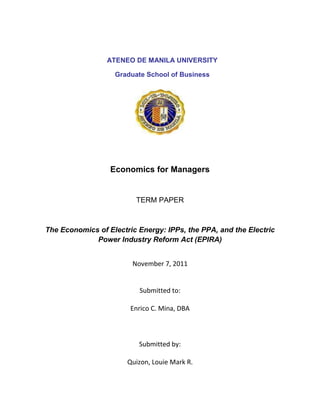 ATENEO DE MANILA UNIVERSITY

                   Graduate School of Business




                  Economics for Managers


                         TERM PAPER



The Economics of Electric Energy: IPPs, the PPA, and the Electric
             Power Industry Reform Act (EPIRA)


                        November 7, 2011


                          Submitted to:

                        Enrico C. Mina, DBA



                          Submitted by:

                       Quizon, Louie Mark R.
 