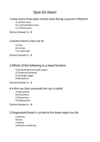 Quiz On Heart
1.How many times does a heart beat during a person’s lifetime?
     A.2 billion times
     B.2 and half billion times
     C.2 million times
Correct Answer is : B


2.Human heart is the size of
     A.A fist
     B.A lemon
     C.A cricket ball
Correct Answer is : A


3.Which of the following is a heart function
     A.Pump blood to the body organs
     B."Emotional thinking"
     C.Exchange oxygen
     D.Metabolism
Correct Answer is : A

4.A thin sac that surrounds the sac is called
     A.Myocardium
     B.Pericardium
     C.Ectocardium
     D.Endocardium
Correct Answer is : B

5.Oxygenated blood is carried to the body organs by the
     A.Arteries
     B.Veins
     C.Nerves
     D.Arteries and Nerves
 